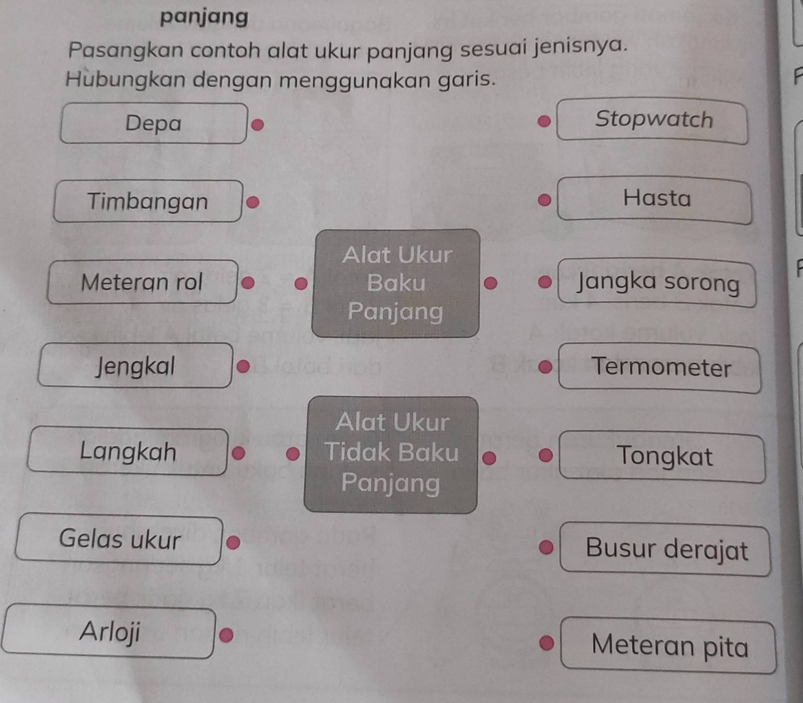 panjang 
Pasangkan contoh alat ukur panjang sesuai jenisnya. 
Hubungkan dengan menggunakan garis. 
P 
Depa Stopwatch 
Timbangan 
Hasta 
Alat Ukur 
Meteran rol Baku Jangka sorong 
Panjang 
Jengkal Termometer 
Alat Ukur 
Langkah Tidak Baku 
Tongkat 
Panjang 
Gelas ukur Busur derajat 
Arloji 
Meteran pita