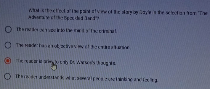 What is the effect of the point of view of the story by Doyle in the selection from "The
Adventure of the Speckled Band"?
The reader can see into the mind of the criminal.
The reader has an objective view of the entire situation.
The reader is privy to only Dr. Watson's thoughts.
The reader understands what several people are thinking and feeling.