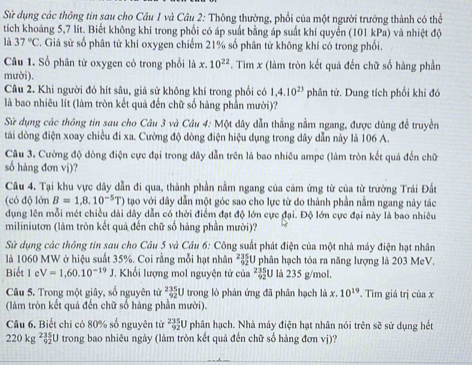 Sử dụng các thông tin sau cho Câu 1 và Câu 2: Thông thường, phổi của một người trường thành có thể
tích khoảng 5,7 lít. Biết không khí trong phối có áp suất bằng áp suất khí quyển (101 kPa) và nhiệt độ
là 37°C. Giả sử số phân từ khí oxygen chiếm 21% số phân tử không khí có trong phối.
Câu 1. Số phân tử oxygen có trong phối là x.10^(22). Tìm x (làm tròn kết quả đến chữ số hàng phần
mười).
Câu 2. Khi người đó hít sâu, giả sử không khí trong phối có 1,4.10^(23) phân tử. Dung tích phối khi đó
là bao nhiêu lít (làm tròn kết quả đến chữ số hàng phần mười)?
Sử dụng các thông tin sau cho Câu 3 và Câu 4: Một dây dẫn thẳng nằm ngang, được dùng để truyền
tái dòng điện xoay chiều đi xa. Cường độ dòng điện hiệu dụng trong dây dẫn này là 106 A.
Câu 3. Cường độ dòng điện cực đại trong dây dẫn trên là bao nhiêu ampe (làm tròn kết quả đến chữ
số hàng đơn vi)?
Câu 4. Tại khu vực dây dẫn đi qua, thành phần nằm ngang của cảm ứng từ của từ trường Trái Đất
(có độ lớn B=1,8.10^(-5)T) tạo với dây dẫn một góc sao cho lực từ do thành phần nằm ngang này tác
dụng lên mỗi mét chiều dài dây dẫn có thời điểm đạt độ lớn cực đại. Độ lớn cực đại này là bao nhiêu
miliniutơn (làm tròn kết quả đến chữ số hàng phần mười)?
Sử dụng các thông tin sau cho Câu 5 và Câu 6: Công suất phát điện của một nhà máy điện hạt nhân
là 1060 MW ở hiệu suất 35%. Coi rằng mỗi hạt nhân ²U phân hạch tỏa ra năng lượng là 203 MeV.
Biết 1 e V=1,60.10^(-19)J *. Khối lượng mol nguyện tử của ²U là 235 g/mol.
Câu 5. Trong một giây, số nguyên tử  235/92  U trong lò phản ứng đã phân hạch là x.10^(19). Tìm giá trị cinx
(làm tròn kết quả đến chữ số hàng phần mười).
Câu 6. Biết chỉ có 80% số nguyên tử  235/92 U I phân hạch. Nhà máy điện hạt nhân nói trên sẽ sử dụng hết
220kg^(2^5) 5/92 U trong bao nhiêu ngày (làm tròn kết quả đến chữ số hàng đơn vị)?