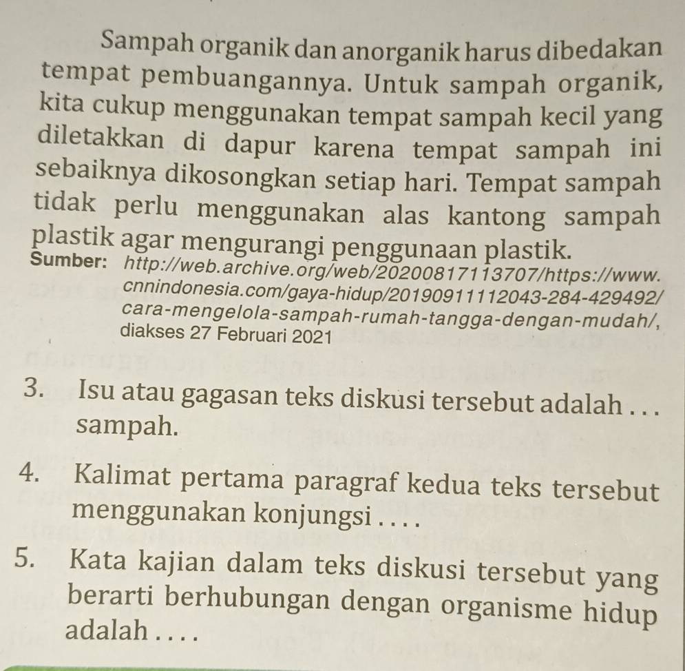 Sampah organik dan anorganik harus dibedakan 
tempat pembuangannya. Untuk sampah organik, 
kita cukup menggunakan tempat sampah kecil yang 
diletakkan di dapur karena tempat sampah ini 
sebaiknya dikosongkan setiap hari. Tempat sampah 
tidak perlu menggunakan alas kantong sampah 
plastik agar mengurangi penggunaan plastik. 
Sumber: http://web.archive.org/web/20200817113707/https://www. 
cnnindonesia.com/gaya-hidup/20190911112043-284-429492/ 
cara-mengelola-sampah-rumah-tangga-dengan-mudah/, 
diakses 27 Februari 2021 
3. Isu atau gagasan teks diskusi tersebut adalah . . . 
sampah. 
4. Kalimat pertama paragraf kedua teks tersebut 
menggunakan konjungsi . . . . 
5. Kata kajian dalam teks diskusi tersebut yang 
berarti berhubungan dengan organisme hidup 
adalah . . . .