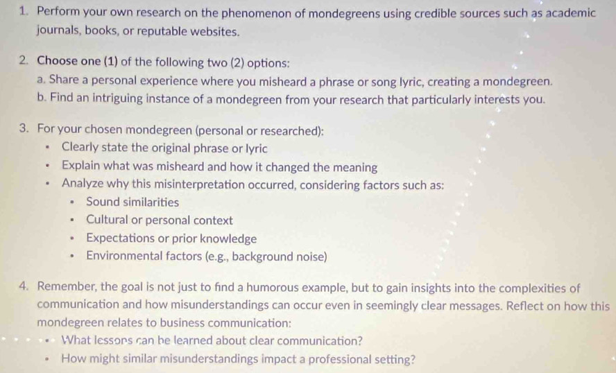 Perform your own research on the phenomenon of mondegreens using credible sources such as academic
journals, books, or reputable websites.
2. Choose one (1) of the following two (2) options:
a. Share a personal experience where you misheard a phrase or song lyric, creating a mondegreen.
b. Find an intriguing instance of a mondegreen from your research that particularly interests you.
3. For your chosen mondegreen (personal or researched):
Clearly state the original phrase or lyric
Explain what was misheard and how it changed the meaning
Analyze why this misinterpretation occurred, considering factors such as:
Sound similarities
Cultural or personal context
Expectations or prior knowledge
Environmental factors (e.g., background noise)
4. Remember, the goal is not just to fnd a humorous example, but to gain insights into the complexities of
communication and how misunderstandings can occur even in seemingly clear messages. Reflect on how this
mondegreen relates to business communication:
What lessons can be learned about clear communication?
How might similar misunderstandings impact a professional setting?