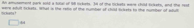 An amusement park sold a total of 98 tickets. 34 of the tickets were child tickets, and the rest 
were adult tickets. What is the ratio of the number of child tickets to the number of adult 
tickets?
□ :64