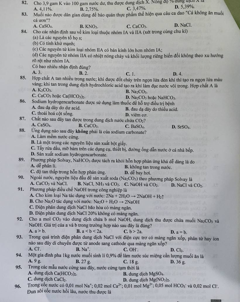 Cho 3,9 gam K vào 100 gam nước dư, thu được dung dịch X. Nông độ % dung địch X là
A. 4,11%. B. 2,75%. C. 3,47%. D. 5,39%.
83. Muối nào được dân gian dùng để bảo quản thực phẩm thể hiện qua câu ca dao "Cá không ăn muối
cá ươn"?
A. CaSO₄. B. KNO_3. C. CaCO_3. D. NaCl.
84. Cho các nhận định sau về kim loại thuộc nhóm IA và IIA (xét trong cùng chu kì)
(a) Là các nguyên tố họ s;
(b) Có tính khử mạnh;
(c) Các nguyên tử kim loại nhóm IIA có bán kính lớn hơn nhóm IA;
(d) Các nguyên tử nhóm IIA có nhiệt nóng chảy và khối lượng riêng biến đổi không theo xu hướng
rõ rệt như nhóm IA.
Có bao nhiêu nhận định đúng?
A. 3. B. 2. C. 1. D. 4.
85. Hợp chất A tan nhiều trong nước; khi được đốt cháy trên ngọn lửa đèn khí thì tạo ra ngọn lửa màu
vàng; khi tan trong dung dịch hydrochloric acid tạo ra khí làm đục nước vôi trong. Hợp chất A là
A. K_2CO_3.
B. Na_2CO_3.
C. CaCO_3 hoặc Ca(HCO_3)_2. hoặc NaHCO_3.
D. Na_2CO_3
86. Sodium hydrogencarbonate được sử dụng làm thuốc đề hỗ trợ điều trị bệnh
A. đau dạ dày do dư acid. B. đau dạ dày do thiếu acid.
C. thoái hoá cột sống. D. viêm cơ.
87. Chất nào sau đây tan được trong dung dịch nước chứa CO_2?
A. CaSO_4. B. CaCO_3. C. BaSO_4. D. SrSO_4.
88. Ứng dụng nào sau đây không phải là của sodium carbonate?
A. Làm mềm nước cứng.
B. Là một trong các nguyên liệu sản xuất bột giấy.
C. Tầy rửa dầu, mỡ bám trên các dụng cụ, thiết bị, đường ống dẫn nước ở cá nhà bếp.
D. Sản xuất sodium hydrogencarbonate.
89. Phương pháp Solvay, NaH [CO_3 được tách ra khỏi hỗn hợp phản ứng khá dễ dàng là do
A. dễ phân li. B. không tan trong nước.
C. độ tan thấp trong hỗn hợp phản ứng. D. dễ bay hơi.
90. Ngoài nước, nguyên liệu đầu ở dhat e sản xuất soda (Na_2CO_3) theo phương pháp Solvay là
A. CaCO_3 và NaCl. B. NaCl,NH_3 và CO_2. C. NaOH và CO_2. D. NaCl và CO_2.
91. Phương pháp điều chế NaOH trong công nghiệp là
A. Cho kim loại Na tác dụng với nước: 2Na+2H_2Oto 2NaOH+H_2uparrow
B. Cho Na₂O tác dụng với nước: Na_2O+H_2Oto 2NaOH
C. Điện phân dung dịch NaCl bão hòa có màng ngăn.
D. Điện phân dung dịch NaCl 20% không có màng ngăn.
92. Cho a mol CO_2 vào dung dịch chứa b mol NaOH, dung dịch thu được chứa muối Na_2CO_3 và
NaOH. Giá trị của a và b trong trường hợp nào sau đây là đúng?
A. a>b. B. a C. b>2a. D. a=b.
93. Trong quá trình điện phân dung dịch NaCl với điện cực trơ có màng ngăn xốp, phân tử hay ion
nào sau đây di chuyển được từ anode sang cathode qua màng ngăn xop
A. Cl. B. Na^+. C. OH . D. Cl_2.
94. Một gia đình pha 1kg nước muối sinh lí 0,9% để làm nước súc miệng cần lượng muối ăn là
A. 9 g. B. 27 g. C. 18 g. D. 36 g.
95. Trong các mẫu nước cứng sau đây, nước cứng tạm thời là
A. dung djch Ca(HCO_3)_2. B. dung dịch MgSO₄.
C. dung dịch CaC Cl₂. D. dung dịch Mg(NO_3)_2.
96. Trong cốc nước có 0,01 mol Na^+;0,02mol Ca^(2+); 0,01 mol Mg^(2+); 0,05 mol HCO_3^- và 0,02 mol Cl.
Đun sôi cốc nước hồi lâu, nước thu được là