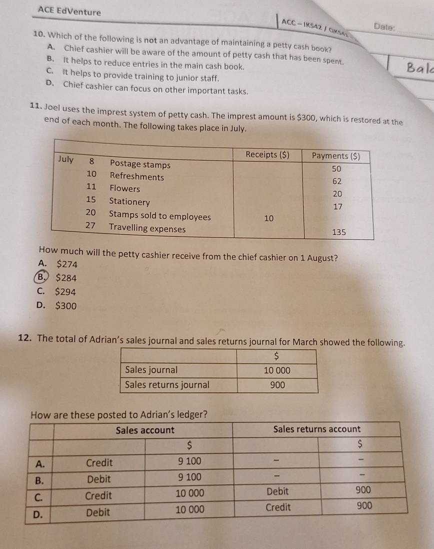 ACE EdVenture
Date:
ACC - IKS42 / QKs4
_
10. Which of the following is not an advantage of maintaining a petty cash book?
A. Chief cashier will be aware of the amount of petty cash that has been spent.
B. It helps to reduce entries in the main cash book.
C. It helps to provide training to junior staff.
D. Chief cashier can focus on other important tasks.
11. Joel uses the imprest system of petty cash. The imprest amount is $300, which is restored at the
end of each month. The following takes place in July.
How much will the petty cashier receive from the chief cashier on 1 August?
A. $274
B. $284
C. $294
D. $300
12. The total of Adrian’s sales journal and sales returns journal for March showed the following.
How are these posted to Adrian’s ledger?