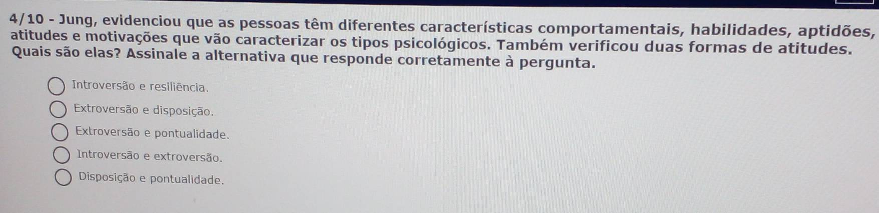 4/10 - Jung, evidenciou que as pessoas têm diferentes características comportamentais, habilidades, aptidões,
atitudes e motivações que vão caracterizar os tipos psicológicos. Também verificou duas formas de atitudes.
Quais são elas? Assinale a alternativa que responde corretamente à pergunta.
Introversão e resiliência.
Extroversão e disposição.
Extroversão e pontualidade.
Introversão e extroversão.
Disposição e pontualidade.