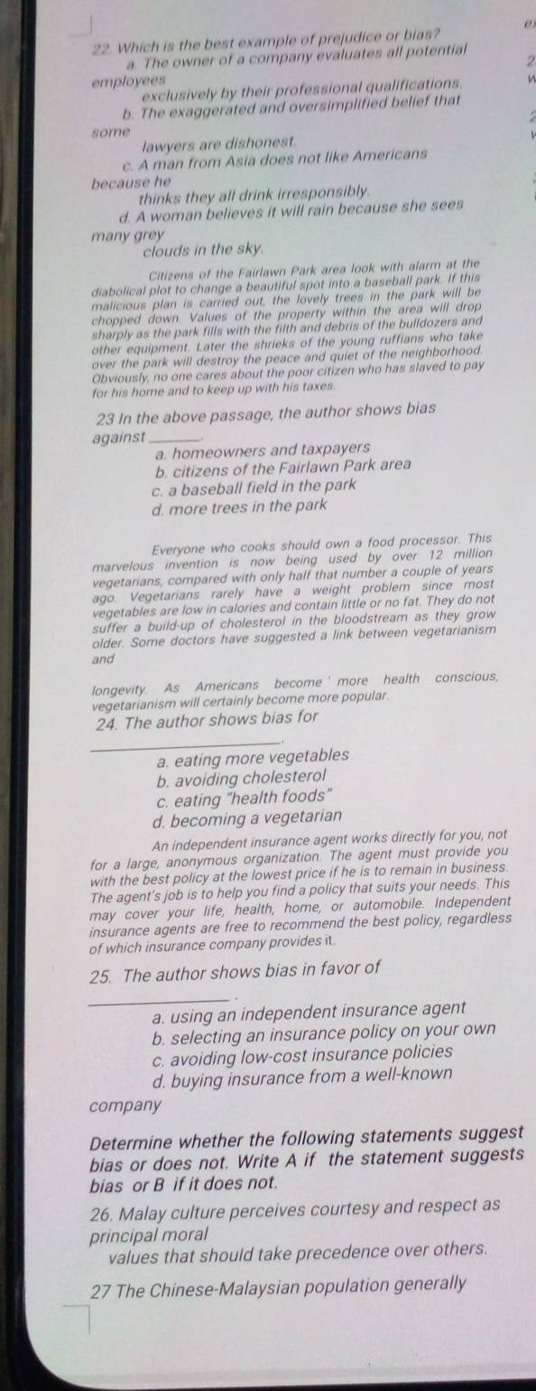 Which is the best example of prejudice or bias?
a. The owner of a company evaluates all potential
  
employees
exclusively by their professional qualifications.
b. The exaggerated and oversimplified belief that
some
lawyers are dishonest.
c. A man from Asia does not like Americans
because he
thinks they all drink irresponsibly.
d. A woman believes it will rain because she sees
many grey
clouds in the sky.
Citizens of the Fairlawn Park area look with alarm at the
diabolical plot to change a beautiful spot into a baseball park. If this
malicious plan is carried out, the lovely trees in the park will be
chopped down. Values of the property within the area will drop
sharply as the park fills with the filth and debris of the buildozers and
other equipment. Later the shrieks of the young ruffians who take
over the park will destroy the peace and quiet of the neighborhood.
Obviously, no one cares about the poor citizen who has slaved to pay
for his home and to keep up with his taxes.
23 In the above passage, the author shows bias
against_
a. homeowners and taxpayers
b. citizens of the Fairlawn Park area
c. a baseball field in the park
d. more trees in the park
Everyone who cooks should own a food processor. This
marvelous invention is now being used by over 12 million
vegetarians, compared with only half that number a couple of years
ago. Vegetarians rarely have a weight problem since most
vegetables are low in calories and contain little or no fat. They do not
suffer a build-up of cholesterol in the bloodstream as they grow
older. Some doctors have suggested a link between vegetarianism
and
longevity As Americans become ' more health conscious,
vegetarianism will certainly become more popular.
24. The author shows bias for
_
a. eating more vegetables
b. avoiding cholesterol
c. eating "health foods"
d. becoming a vegetarian
An independent insurance agent works directly for you, not
for a large, anonymous organization. The agent must provide you
with the best policy at the lowest price if he is to remain in business
The agent's job is to help you find a policy that suits your needs. This
may cover your life, health, home, or automobile. Independent
insurance agents are free to recommend the best policy, regardless
of which insurance company provides it
25. The author shows bias in favor of
_
a. using an independent insurance agent
b. selecting an insurance policy on your own
c. avoiding low-cost insurance policies
d. buying insurance from a well-known
company
Determine whether the following statements suggest
bias or does not. Write A if the statement suggests
bias or B if it does not.
26. Malay culture perceives courtesy and respect as
principal moral
values that should take precedence over others.
27 The Chinese-Malaysian population generally