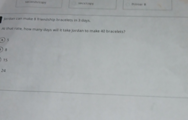 seconds/copy secs/copy Printer B
Jordan can make 8 friendship bracelets in 3 days.
At that rate, how many days will it take jordan to make 40 bracelets?
A  5
D 8
15
24