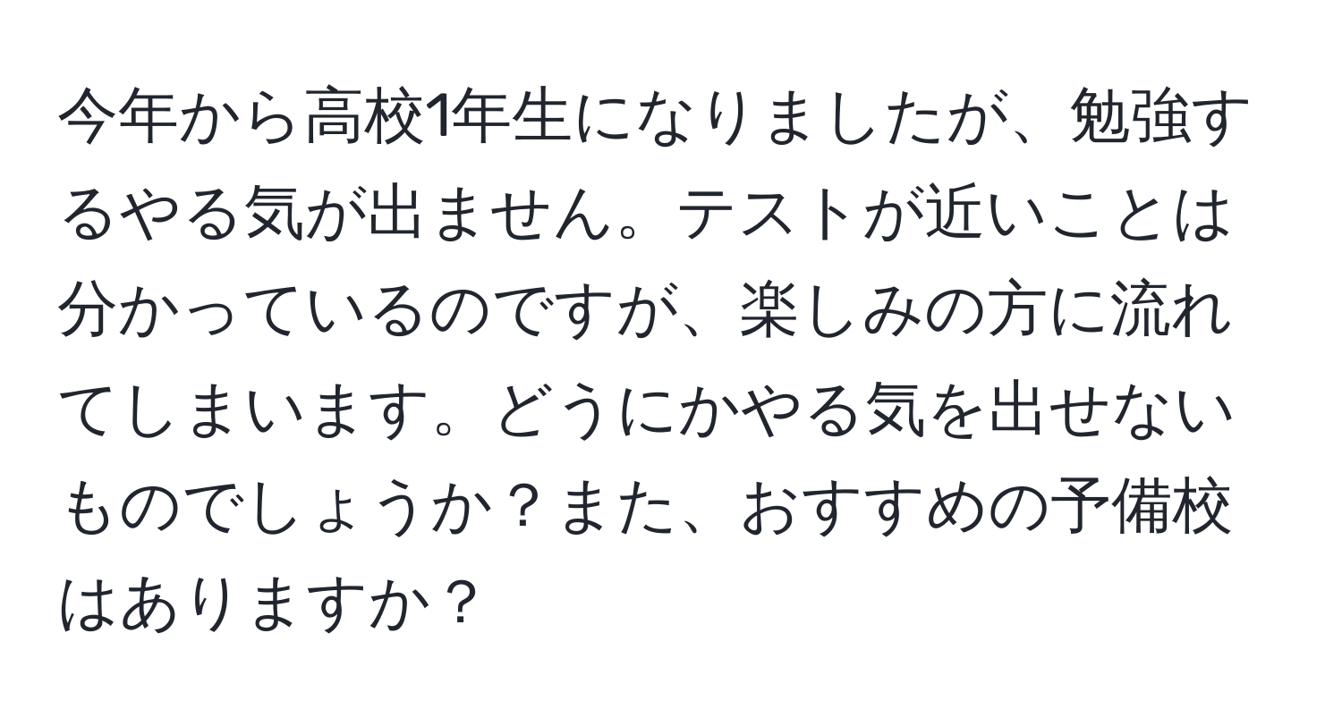 今年から高校1年生になりましたが、勉強するやる気が出ません。テストが近いことは分かっているのですが、楽しみの方に流れてしまいます。どうにかやる気を出せないものでしょうか？また、おすすめの予備校はありますか？