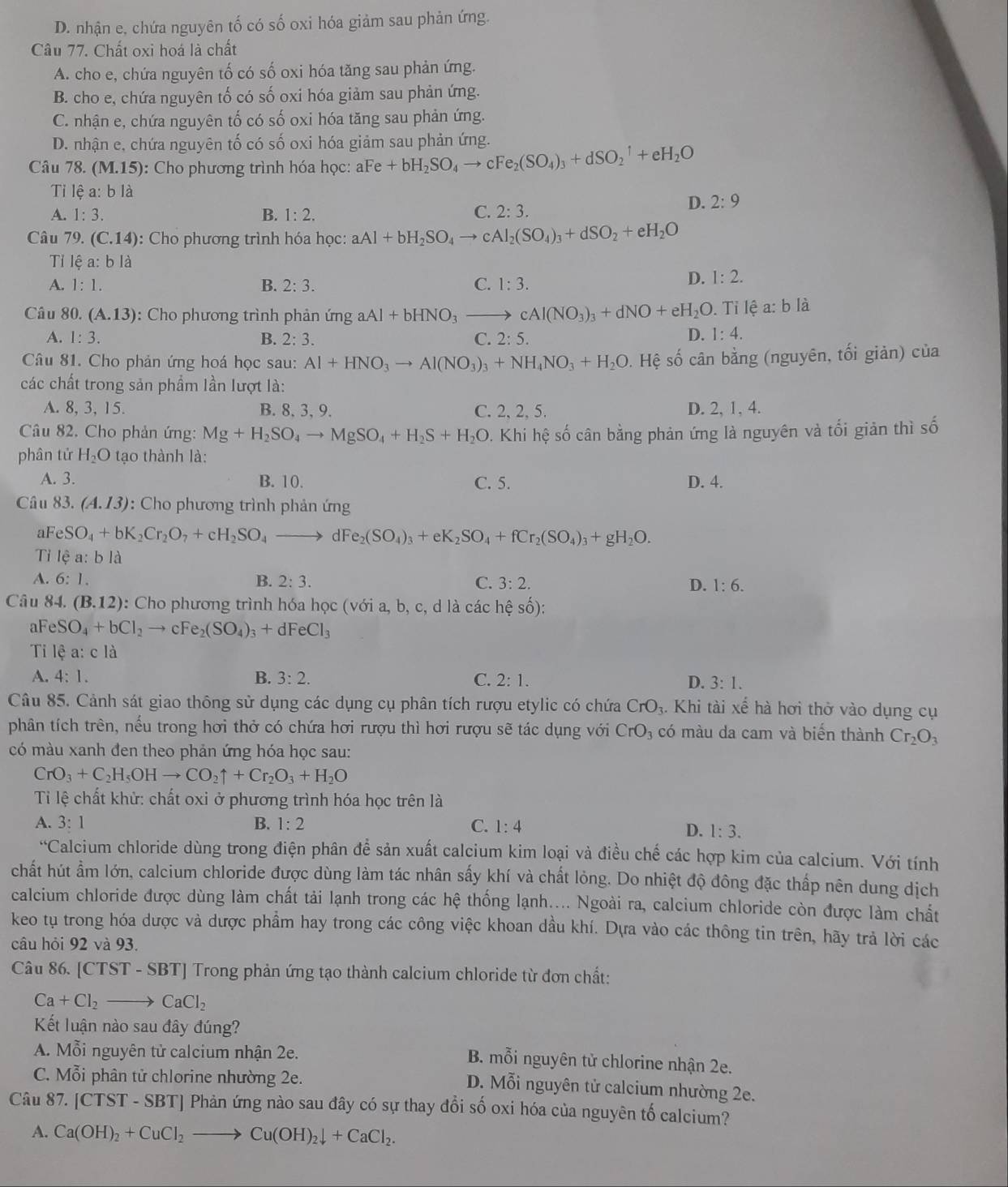 D. nhận e, chứa nguyên tố có số oxi hóa giảm sau phản ứng.
Câu 77. Chất oxi hoá là chất
A. cho e, chứa nguyên tố có số oxi hóa tăng sau phản ứng.
B. cho e, chứa nguyên tố có số oxi hóa giảm sau phản ứng.
C. nhận e, chứa nguyên tố có số oxi hóa tăng sau phản ứng.
D. nhận e, chứa nguyên tố có số oxi hóa giảm sau phản ứng.
Câu 78. (M.15) : Cho phương trình hóa học: aFe + bH +bH_2SO_4to cFe_2(SO_4)_3+dSO_2^(1+eH_2)O
Ti lệ a: b là
A. 1:3. B. 1:2.
C. 2:3.
D. 2:9
Câu 79. (C.14) :  Cho phương trình hóa học: aAl+bH_2SO_4to cAl_2(SO_4)_3+dSO_2+eH_2O
Tỉ lệ a: bla
A. 1:1. B. 2:3. C. 1:3.
D. 1:2.
Câu 80. (A.13) : Cho phương trình phản ứng aAl+bHNO_3to cAl(NO_3)_3+dNO+eH_2O.  Tỉ lệ a: b là
A. 1:3. B. 2:3. C. 2:5.
D. 1:4.
Câu 81. Cho phản ứng hoá học sau: Al+HNO_3to Al(NO_3)_3+NH_4NO_3+H_2O. Hệ số cân bằng (nguyên, tối giản) của
các chất trong sản phẩm lần lượt là:
A. 8, 3, 15. B. 8, 3, 9. C. 2, 2, 5. D. 2, 1, 4.
Câu 82. Cho phản ứng: Mg+H_2SO_4to MgSO_4+H_2S+H_2O 0. Khi hệ số cân bằng phản ứng là nguyên và tối giản thì số
phân tử H_2O tạo thành là:
A. 3. B. 10. C. 5. D. 4.
Câu 83. (A.13) : Cho phương trình phản ứng
al eSO_4+bK_2Cr_2O_7+cH_2SO_4to dFe_2(SO_4)_3+eK_2SO_4+fCr_2(SO_4)_3+gH_2O.
Tỉ lệ a: b là
A. 6:1. B. 2:3. C. 3:2. D. 1:6.
Câu 84. (B.12) :: Cho phương trình hóa học (với a, b, c, d là các hệ số):
aF eSO_4+bCl_2 → cFe_2(SO_4)_3 _3+dFeCl_3
Ti lhat  a: c là
A. 4:1. B. 3:2. C. 2:1. D. 3:1.
Câu 85. Cảnh sát giao thông sử dụng các dụng cụ phân tích rượu etylic có chứa CrO_3. Khi tài xế hà hơi thờ vào dụng cụ
phân tích trên, nếu trong hơi thở có chứa hơi rượu thì hơi rượu sẽ tác dụng với CrO_3 có màu da cam và biển thành Cr_2O_3
có màu xanh đen theo phản ứng hóa học sau:
CrO_3+C_2H_5OHto CO_2uparrow +Cr_2O_3+H_2O
Ti lệ chất khử: chất oxi ở phương trình hóa học trên là
A. 3:1 B. 1:2 C. 1:4
D. 1:3.
^6 Calcium chloride dùng trong điện phân để sản xuất calcium kim loại và điều chế các hợp kim của calcium. Với tính
chất hút ẩm lớn, calcium chloride được dùng làm tác nhân sấy khí và chất lỏng. Do nhiệt độ đông đặc thấp nên dung dịch
calcium chloride được dùng làm chất tải lạnh trong các hệ thống lạnh.... Ngoài ra, calcium chloride còn được làm chất
keo tụ trong hóa dược và dược phẩm hay trong các công việc khoan dầu khí. Dựa vào các thông tin trên, hãy trả lời các
câu hỏi 92 và 93.
Câu 86. [CTST - SBT] Trong phản ứng tạo thành calcium chloride từ đơn chất:
Ca+Cl_2to CaCl_2
Kết luận nào sau đây đúng?
A. Mwidehat oi nguyên tử calcium nhận 2e.
B. mỗi nguyên tử chlorine nhận 2e.
C. Mỗi phân tử chlorine nhường 2e.
D. Mỗi nguyên tử calcium nhường 2e.
Câu 87. [CTST-SBT] Phản ứng nào sau đây có sự thay đổi số oxi hóa của nguyên tố calcium?
A. Ca(OH)_2+CuCl_2to Cu(OH)_2downarrow +CaCl_2.