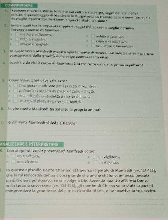 COMPRENDERE
.  Sebbene mostrí a Dante le ferite sul volto e sul corpo, segní della violenza
subita, il personaggio di Manfredi in Purgatorio ha trovato pace e serenità: quale
_
dettaglio descrittivo testímonia questo stato d'animo?
2. Indica quali tra le seguenti coppie di aggettivi possono meglio definire
'atteggiamento di Manfredi:
A □ mesto e sofferente. o □ nobíle e pensoso.
□ hero e superbo. □ cupo e vendicativo.
c □ allegro e spigliato. □ scontroso e lamentoso.
3. In quale verso Manfredi mostra apertamente di essere non solo pentito ma anche
_
consapevole della gravità delle colpe commesse in vita?
4. Perché e da chi il corpo di Manfredi è stato tolto dalla sua prima sepoltura?
_
_
5. Come viene giudicato tale atto?
A □ Una giusta punizione per i peccati di Manfredi.
□ Un'inutile crudeltà da parte di Carlo d'Angiò.
c □ Una criticabile vendetta da parte del papa.
o □ Un atto di pietà da parte dei nemici.
6. In che modo Manfredi ha salvato la propria anima?
_
7. Quali aiuti Manfredi chiede a Dante?
_
_
ANALIZZARE É INTERPRÉTARE
S. Dante quindi vuole presentarci Manfredi come:
A □ un traditore. un vigliacco.
C □
B □ una víttima. D □ un ingenuo.
9. In questo episodio Dante afferma, attraverso le parole di Manfredi (vv. 121-123),
che la misericordia divina è così grande che anche chi ha commesso peccati
orribili viene perdonato, se si rivolge a Dio. Secondo quanto afferma Dante
nella terzina successiva (vv. 124-126), gli uomini di Chiesa sono stati capaci di
comprendere la grandezza della misericordia di Dio, o no? Motiva la tua scelta.
_
_
_