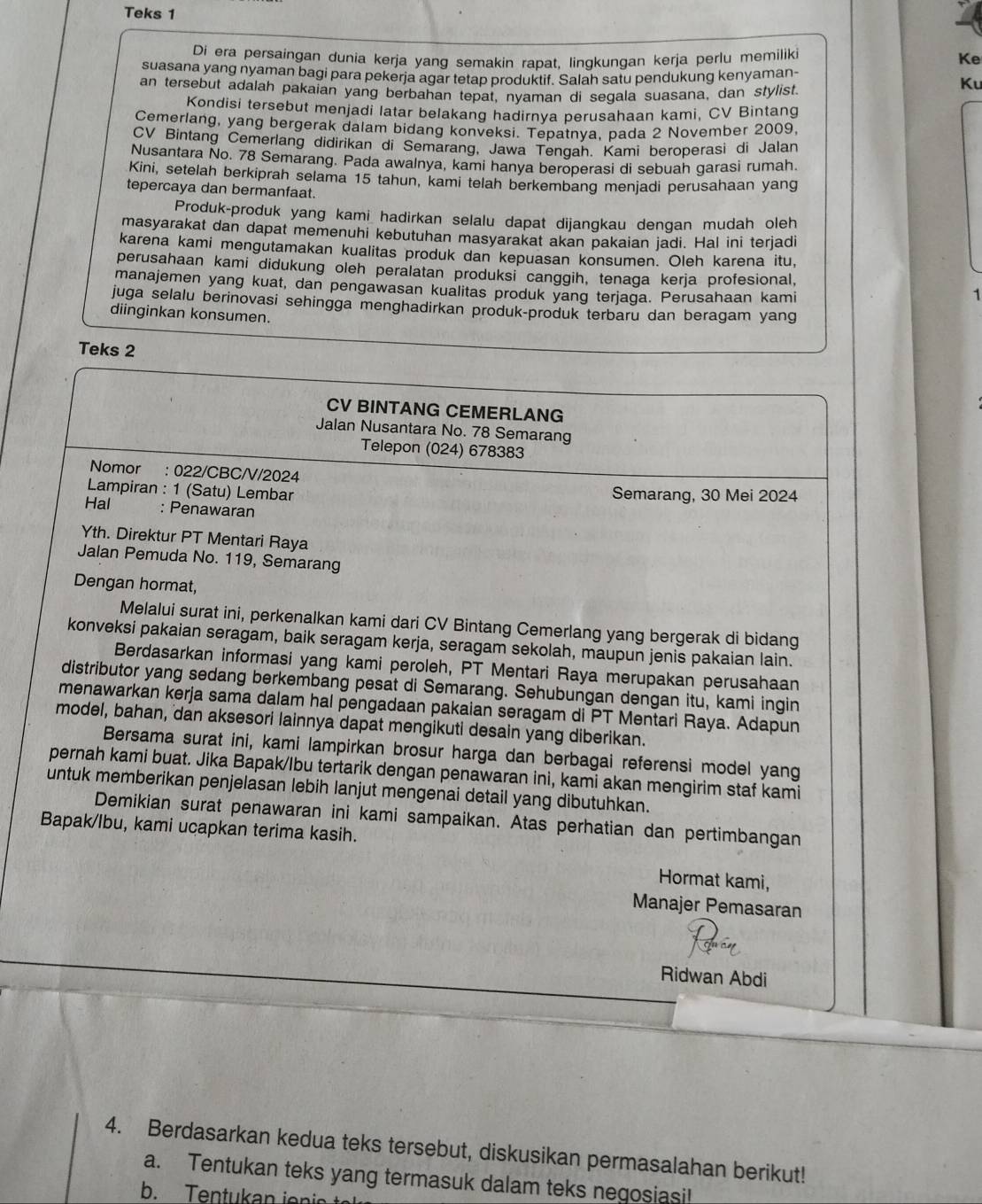 Teks 1
Di era persaingan dunia kerja yang semakin rapat, lingkungan kerja perlu memilik
Ke
suasana yang nyaman bagi para pekerja agar tetap produktif. Salah satu pendukung kenyaman- Ku
an tersebut adalah pakaian yang berbahan tepat, nyaman di segala suasana, dan stylist.
Kondisi tersebut menjadi latar belakang hadirnya perusahaan kami, CV Bintang
Cemerlang, yang bergerak dalam bidang konveksi. Tepatnya, pada 2 November 2009,
CV Bintang Cemerlang didirikan di Semarang, Jawa Tenqah. Kami beroperasi di Jalan
Nusantara No. 78 Semarang. Pada awalnya, kami hanya beroperasi di sebuah garasi rumah.
Kini, setelah berkiprah selama 15 tahun, kami telah berkembang menjadi perusahaan yang
tepercaya dan bermanfaat.
Produk-produk yang kami hadirkan selalu dapat dijangkau dengan mudah oleh
masyarakat dan dapat memenuhi kebutuhan masyarakat akan pakaian jadi. Hal ini terjadi
karena kami mengutamakan kualitas produk dan kepuasan konsumen. Oleh karena itu,
perusahaan kami didukung oleh peralatan produksi canggih, tenaga kerja profesional,
manajemen yang kuat, dan pengawasan kualitas produk yang terjaga. Perusahaan kami
1
juga selalu berinovasi sehingga menghadirkan produk-produk terbaru dan beragam yang
diinginkan konsumen.
Teks 2
CV BINTANG CEMERLANG
Jalan Nusantara No. 78 Semarang
Telepon (024) 678383
Nomor : 022/CBC/V/2024
Lampiran : 1 (Satu) Lembar Semarang, 30 Mei 2024
Hal : Penawaran
Yth. Direktur PT Mentari Raya
Jalan Pemuda No. 119, Semarang
Dengan hormat,
Melalui surat ini, perkenalkan kami dari CV Bintang Cemerlang yang bergerak di bidang
konveksi pakaian seragam, baik seragam kerja, seragam sekolah, maupun jenis pakaian lain.
Berdasarkan informasi yang kami peroleh, PT Mentari Raya merupakan perusahaan
distributor yang sedang berkembang pesat di Semarang. Sehubungan dengan itu, kami ingin
menawarkan kerja sama dalam hal pengadaan pakaian seragam di PT Mentari Raya. Adapun
model, bahan, dan aksesori lainnya dapat mengikuti desain yang diberikan.
Bersama surat ini, kami lampirkan brosur harga dan berbagai referensi model yang
pernah kami buat. Jika Bapak/Ibu tertarik dengan penawaran ini, kami akan mengirim staf kami
untuk memberikan penjelasan lebih lanjut mengenai detail yang dibutuhkan.
Demikian surat penawaran ini kami sampaikan. Atas perhatian dan pertimbangan
Bapak/lbu, kami ucapkan terima kasih.
Hormat kami,
Manajer Pemasaran
Ridwan Abdi
4. Berdasarkan kedua teks tersebut, diskusikan permasalahan berikut!
a. Tentukan teks yang termasuk dalam teks negosiasi!
b. Tentukan ienin