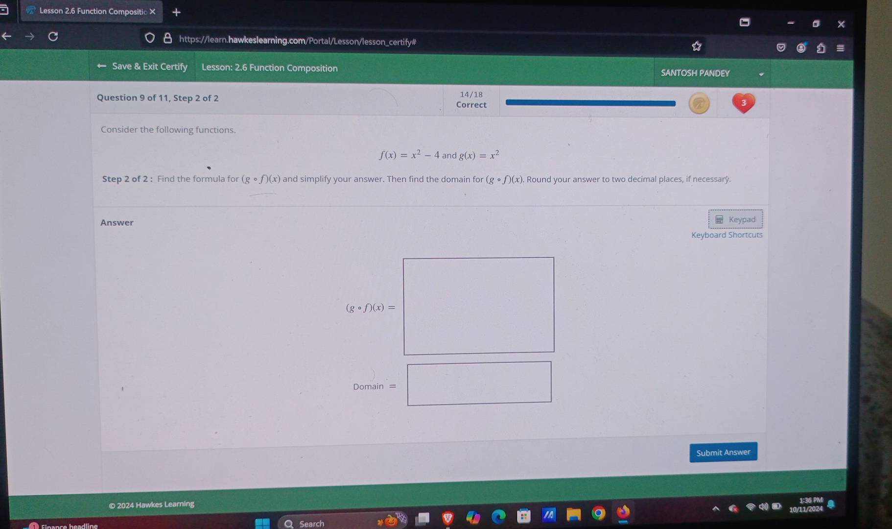 Lesson 2.6 Function Compositic × 
https://learn.hawkeslearning.com/Portal/Lesson/lesson_certify# 
Save & Exit Certify Lesson: 2.6 Function Composition SANTOSH PANDEY 
Question 9 of 11, Step 2 of 2 Correct 14/18 
Consider the following functions.
f(x)=x^2-4 and g(x)=x^2
Step 2 of 2 : Find the formula for (gcirc f)(x) and simplify your answer. Then find the domain for (gcirc f)(x). Round your answer to two decimal places, if necessary. 
Answer Keypad 
Keyboard Shortcuts
(gcirc f)(x)=
Domain 
Submit Answer 
© 2024 Hawkes Learning 
Finance headline Search