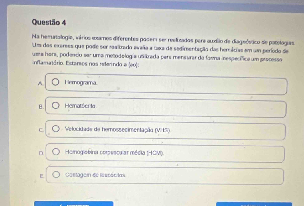 Na hematologia, vários exames diferentes podem ser realizados para auxílio de diagnóstico de patologias.
Um dos exames que pode ser realizado avalia a taxa de sedimentação das hemácias em um período de
uma hora, podendo ser uma metodología utilizada para mensurar de forma inespecífica um processo
inflamatório. Estamos nos referindo a (ao):
A. Hemograma.
B. Hematócrito
C. Velocidade de hemossedimentação (VHS).
D. Hemoglobina corpuscular média (HCM).
E. Contagem de leucócitos