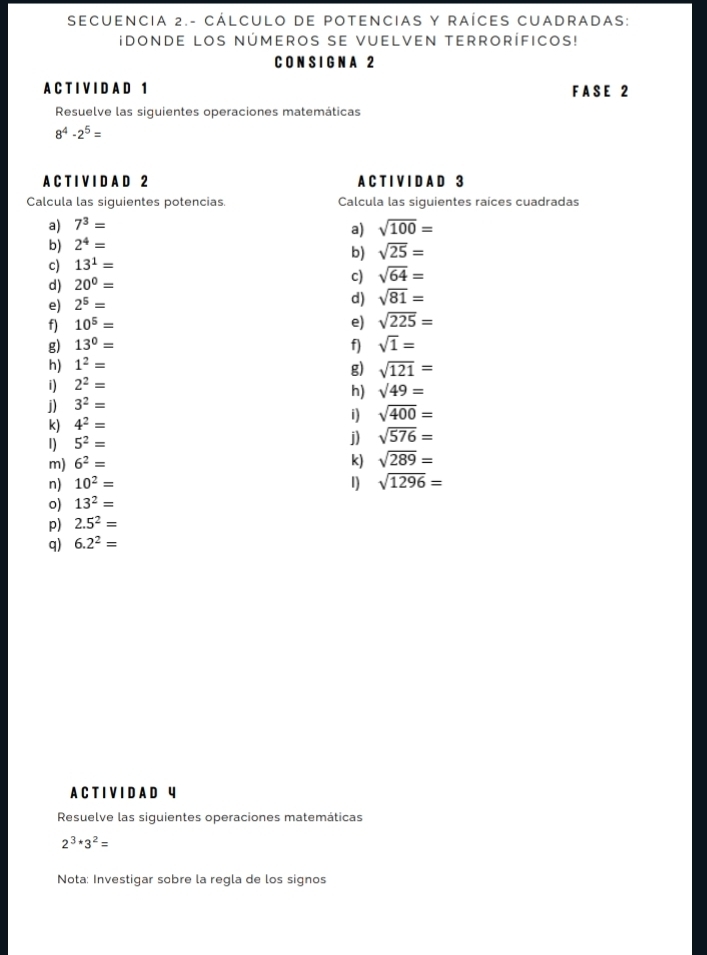 SECUENCIa 2.- CÁLCULO DE POTENCIAS Y RAÍCES CUADRADAS: 
idonde los números se vuelven terroríficos! 
C O N S I GN A 2
A C T I V I D A D 1 F A S E 2
Resuelve las siguientes operaciones matemáticas
8^4-2^5=
A C T I V I D A D 2 A C T I V I D A D 3
Calcula las siguientes potencias. Calcula las siguientes raíces cuadradas 
a) 7^3=
b) 2^4= a) sqrt(100)=
c) 13^1= b) sqrt(25)=
d) 20^0=
c) sqrt(64)=
e) 2^5=
d) sqrt(81)=
f) 10^5= e) sqrt(225)=
g) 13^0= f) sqrt(1)=
h) 1^2=
i) 2^2= g) sqrt(121)=
h) sqrt(49)=
j) 3^2=
i) sqrt(400)=
k) 4^2=
1) 5^2=
j) sqrt(576)=
m) 6^2= k) sqrt(289)=
n) 10^2= 1) sqrt(1296)=
o) 13^2=
p) 2.5^2=
q) 6.2^2=
A C T I V I D A D 4
Resuelve las siguientes operaciones matemáticas
2^3· 3^2=
Nota: Investigar sobre la regla de los signos