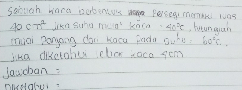 sebuah kaca berbentok braya Persegi meminlki was
40cm^2 Jika Suhu mulo" kaca: 40°C , hitongiah 
muai panyang dari Kaca Pada schu: 60°C, 
Jika diketahui lebar Kaca ycm. 
Jawaban : 
niketabui: