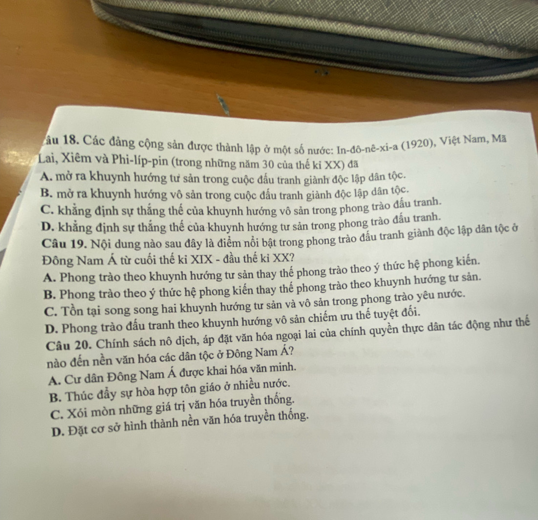 1 âu 18. Các đảng cộng sản được thành lập ở một số nước: In-đô-nê-xi-a (1920), Việt Nam, Mã
Lai, Xiêm và Phi-líp-pin (trong những năm 30 của thế kỉ XX) đã
A. mở ra khuynh hướng tư sản trong cuộc đấu tranh giành độc lập dân tộc.
B. mở ra khuynh hướng vô sản trong cuộc đấu tranh giành độc lập dân tộc.
C. khẳng định sự thắng thế của khuynh hướng vô sản trong phong trào đấu tranh.
D. khẳng định sự thắng thế của khuynh hướng tư sản trong phong trào đấu tranh.
Câu 19. Nội dung nào sau đây là điểm nổi bật trong phong trào đấu tranh giành độc lập dân tộc ở
Đông Nam Á từ cuối thế kỉ XIX - đầu thế kỉ XX?
A. Phong trào theo khuynh hướng tư sản thay thế phong trào theo ý thức hệ phong kiến.
B. Phong trào theo ý thức hệ phong kiến thay thể phong trào theo khuynh hướng tư sản.
C. Tồn tại song song hai khuynh hướng tư sản và vô sản trong phong trào yêu nước.
D. Phong trào đấu tranh theo khuynh hướng vô sản chiếm ưu thế tuyệt đối.
Câu 20. Chính sách nô dịch, áp đặt văn hóa ngoại lai của chính quyền thực dân tác động như thế
nào đến nền văn hóa các dân tộc ở Đông Nam Á?
A. Cư dân Đông Nam Á được khai hóa văn minh.
B. Thúc đầy sự hòa hợp tôn giáo ở nhiều nước.
C. Xói mòn những giá trị văn hóa truyền thống.
D. Đặt cơ sở hình thành nền văn hóa truyền thống.