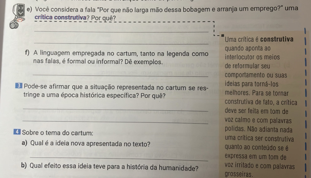 Você considera a fala “Por que não larga mão dessa bobagem e arranja um emprego?” uma 
crítica construtiva? Por quê? 
_ 
_ 
Uma crítica é construtiva 
quando aponta ao 
f) A linguagem empregada no cartum, tanto na legenda como interlocutor os meios 
nas falas, é formal ou informal? Dê exemplos. 
de reformular seu 
_comportamento ou suas 
ideias para torná-los 
* Pode-se afirmar que a situação representada no cartum se res- melhores. Para se tornar 
_ 
tringe a uma época histórica específica? Por quê? construtiva de fato, a crítica 
deve ser feita em tom de 
_voz calmo e com palavras 
polidas. Não adianta nada 
4 Sobre o tema do cartum: uma crítica ser construtiva 
a) Qual é a ideia nova apresentada no texto? quanto ao conteúdo se é 
_expressa em um tom de 
b) Qual efeito essa ideia teve para a história da humanidade? 
voz irritado e com palavras 
grosseiras.