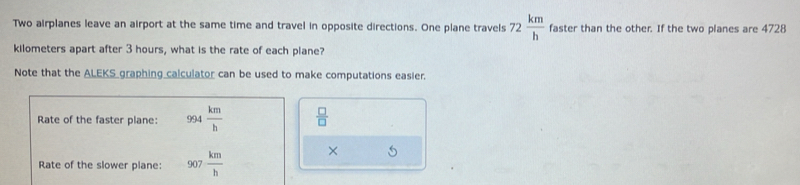 Two airplanes leave an airport at the same time and travel in opposite directions. One plane travels 72 km/h  faster than the other. If the two planes are 4728
kilometers apart after 3 hours, what is the rate of each plane? 
Note that the ALEKS graphing calculator can be used to make computations easier. 
Rate of the faster plane: 994 km/h   □ /□   
Rate of the slower plane: 907 km/h  × 5