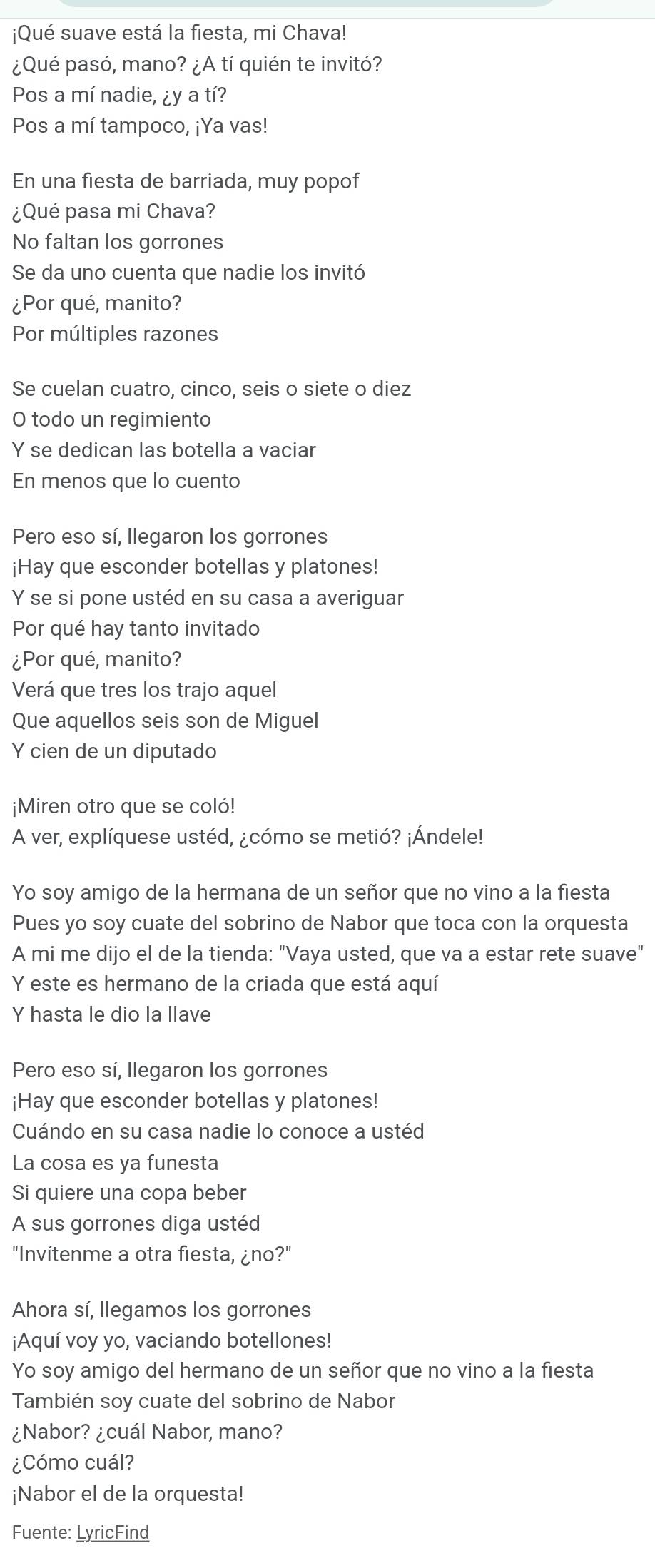 ¡Qué suave está la fiesta, mi Chava!
¿Qué pasó, mano? ¿A tí quién te invitó?
Pos a mí nadie, ¿y a tí?
Pos a mí tampoco, ¡Ya vas!
En una fiesta de barriada, muy popof
¿Qué pasa mi Chava?
No faltan los gorrones
Se da uno cuenta que nadie los invitó
¿Por qué, manito?
Por múltiples razones
Se cuelan cuatro, cinco, seis o siete o diez
O todo un regimiento
Y se dedican las botella a vaciar
En menos que lo cuento
Pero eso sí, llegaron los gorrones
¡Hay que esconder botellas y platones!
Y se si pone ustéd en su casa a averiguar
Por qué hay tanto invitado
¿Por qué, manito?
Verá que tres los trajo aquel
Que aquellos seis son de Miguel
Y cien de un diputado
¡Miren otro que se coló!
A ver, explíquese ustéd, ¿cómo se metió? ¡Ándele!
Yo soy amigo de la hermana de un señor que no vino a la fiesta
Pues yo soy cuate del sobrino de Nabor que toca con la orquesta
A mi me dijo el de la tienda: "Vaya usted, que va a estar rete suave"
Y este es hermano de la criada que está aquí
Y hasta le dio la llave
Pero eso sí, llegaron los gorrones
¡Hay que esconder botellas y platones!
Cuándo en su casa nadie lo conoce a ustéd
La cosa es ya funesta
Si quiere una copa beber
A sus gorrones diga ustéd
"Invítenme a otra fiesta, ¿no?"
Ahora sí, llegamos los gorrones
¡Aquí voy yo, vaciando botellones!
Yo soy amigo del hermano de un señor que no vino a la fiesta
También soy cuate del sobrino de Nabor
¿Nabor? ¿cuál Nabor, mano?
¿Cómo cuál?
¡Nabor el de la orquesta!
Fuente: LyricFind