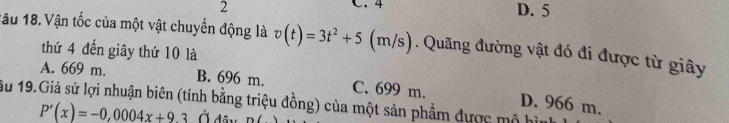 4
2 D. 5
1âu 18. Vận tốc của một vật chuyển động là v(t)=3t^2+5(m/s). Quãng đường vật đó đi được từ giây
thứ 4 đến giây thứ 10 là
A. 669 m. B. 696 m. C. 699 m.
ầu 19.Giả sử lợi nhuận biên (tính bằng triệu đồng) của một sản phẩm được mô hì D. 966 m.
P'(x)=-0,0004x+9.3 Ở đâ y