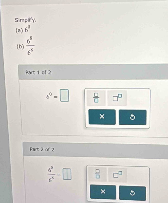 Simplify. 
(a) 6^0
(b)  6^8/6^8 
Part 1 of 2
6^0=□  □ /□   □^(□)
× 
Part 2 of 2
 6^8/6^8 =□  □ /□   □^(□)
×