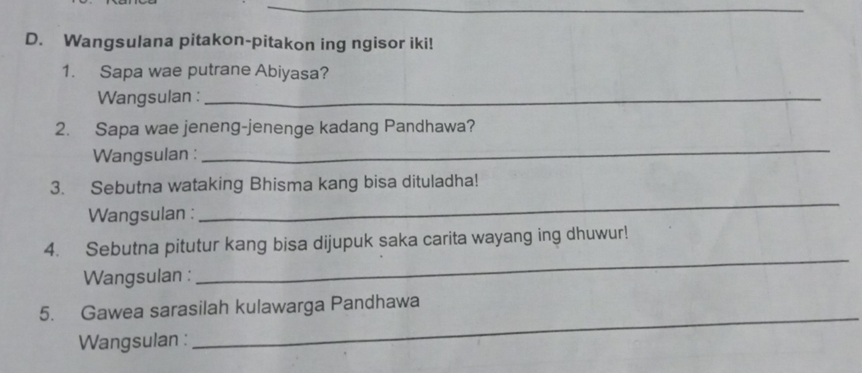 Wangsulana pitakon-pitakon ing ngisor iki! 
1. Sapa wae putrane Abiyasa? 
Wangsulan :_ 
2. Sapa wae jeneng-jenenge kadang Pandhawa? 
Wangsulan : 
_ 
3. Sebutna wataking Bhisma kang bisa dituladha! 
Wangsulan : 
_ 
4. Sebutna pitutur kang bisa dijupuk saka carita wayang ing dhuwur! 
Wangsulan : 
_ 
5. Gawea sarasilah kulawarga Pandhawa 
Wangsulan : 
_