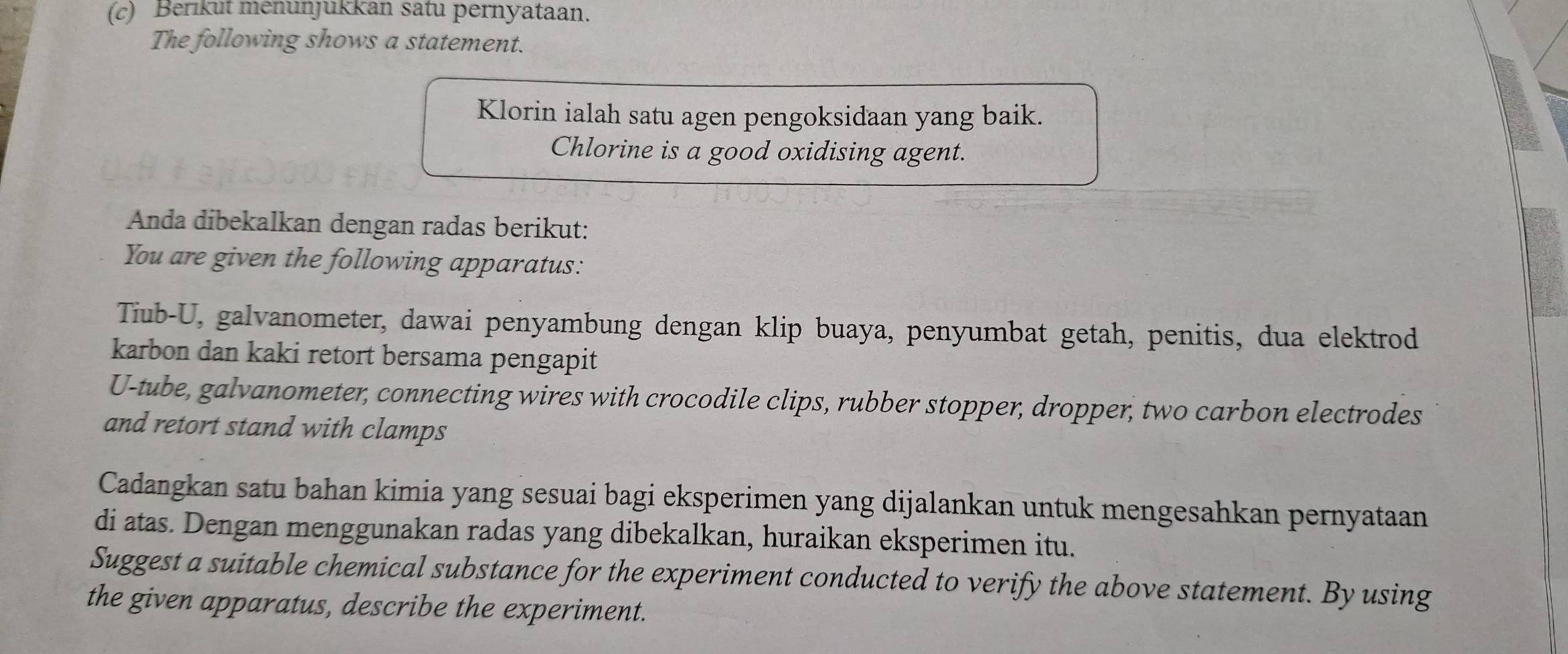 Berikut menünjukkan satu pernyataan. 
The following shows a statement. 
Klorin ialah satu agen pengoksidaan yang baik. 
Chlorine is a good oxidising agent. 
Anda dibekalkan dengan radas berikut: 
You are given the following apparatus: 
Tiub-U, galvanometer, dawai penyambung dengan klip buaya, penyumbat getah, penitis, dua elektrod 
karbon dan kaki retort bersama pengapit 
U-tube, galvanometer, connecting wires with crocodile clips, rubber stopper, dropper, two carbon electrodes 
and retort stand with clamps 
Cadangkan satu bahan kimia yang sesuai bagi eksperimen yang dijalankan untuk mengesahkan pernyataan 
di atas. Dengan menggunakan radas yang dibekalkan, huraikan eksperimen itu. 
Suggest a suitable chemical substance for the experiment conducted to verify the above statement. By using 
the given apparatus, describe the experiment.