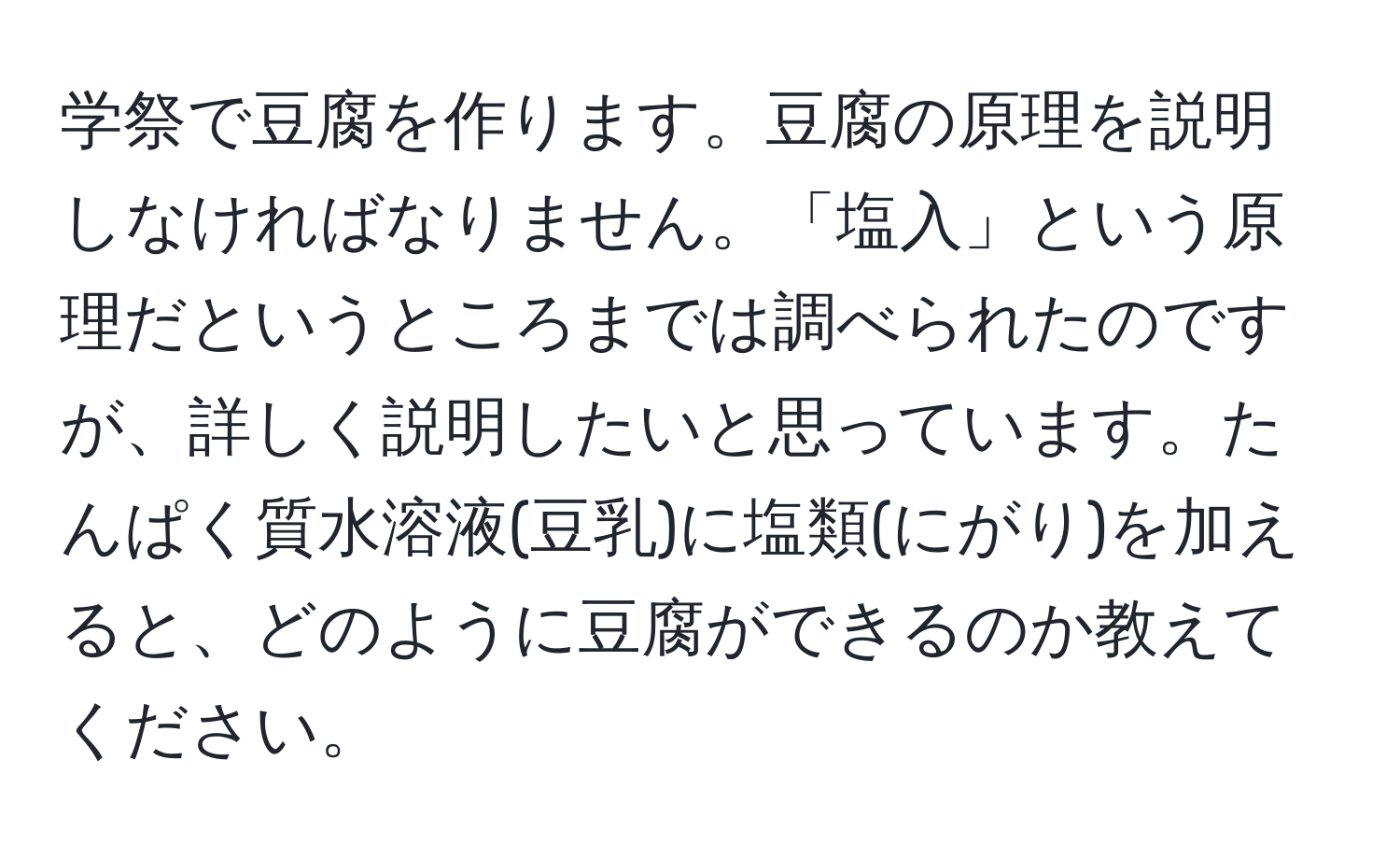 学祭で豆腐を作ります。豆腐の原理を説明しなければなりません。「塩入」という原理だというところまでは調べられたのですが、詳しく説明したいと思っています。たんぱく質水溶液(豆乳)に塩類(にがり)を加えると、どのように豆腐ができるのか教えてください。