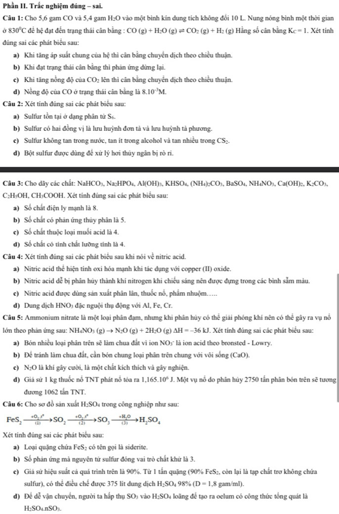 Phần II. Trắc nghiệm đúng - sai.
Câu 1: Cho 5,6 gam CO và 5,4 gam H_2O vào một bình kín dung tích không đổi 10 L. Nung nóng bình một thời gian
σ 830°C để hệ đạt đến trạng thái cân bằng : CO(g)+H_2O(g)leftharpoons CO_2(g)+H_2 (g) Hằng số cân bằng K_C=1. Xét tính
đúng sai các phát biểu sau:
a) Khi tăng áp suất chung của hệ thì cân bằng chuyển dịch theo chiều thuận.
b) Khi đạt trạng thái cân bằng thì phản ứng dừng lại.
c) Khi tăng nồng độ của CO_2 lên thì cân bằng chuyển dịch theo chiều thuận.
d) Nồng độ của CO ở trạng thái cân bằng là 8.10^(-3)M.
Câu 2: Xét tính đúng sai các phát biểu sau:
a) Sulfur tồn tại ở dạng phân tử S.
b) Sulfur có hai đồng vị là lưu huỳnh đơn tà và lưu huỳnh tà phương.
c) Sulfur không tan trong nước, tan ít trong alcohol và tan nhiều trong CS_2
d) Bột sulfur được dùng để xử lý hơi thủy ngân bị rò ri.
Câu 3: Cho dãy các chất: NaHCO_3,Na_2HPO_4,Al(OH)_3,KHSO_4,(NH_4)_2CO_3,BaSO_4,NH_4NO_3,Ca(OH)_2,K_2CO_3,
C₂H₅OH, CH₃COOH. Xét tính đúng sai các phát biểu sau:
a) Số chất điện ly mạnh là 8.
b) Số chất có phân ứng thủy phân là 5.
c) Số chất thuộc loại muối acid là 4.
d) Số chất có tính chất lưỡng tính là 4.
Câu 4: Xét tính đúng sai các phát biểu sau khi nói về nitric acid.
a) Nitric acid thể hiện tính oxi hóa mạnh khi tác dụng với copper (II) oxide.
b) Nitric acid dễ bị phân hủy thành khí nitrogen khi chiếu sáng nên được đựng trong các bình sẫm màu.
c) Nitric acid được dùng sản xuất phân lân, thuốc nổ, phẩm nhuộm.....
d) Dung dịch HNO₃ đặc nguội thụ động với Al, Fe, Cr.
Câu 5: Ammonium nitrate là một loại phân đạm, nhưng khi phân hủy có thể giải phóng khí nên có thể gây ra vụ nổ
lớn theo phản ứng sau: NH4 NO_3(g)to N_2O(g)+2H_2O (g) Delta H=-36kJ. Xét tính đúng sai các phát biểu sau:
a) Bón nhiều loại phân trên sẽ làm chua đất vì ion NO₃ là ion acid theo bronsted - Lowry.
b) Để tránh làm chua đất, cần bón chung loại phân trên chung với vôi sin g(CaO).
c) N₂O là khí gây cười, là một chất kích thích và gây nghiện.
d) Giả sử 1 kg thuốc nổ TNT phát nổ tỏa ra 1,165.10^6J. 1 Một vụ nổ do phân hủy 2750 tấn phân bón trên sẽ tương
đương 1062 tấn TNT.
Câu 6: Cho sơ đồ sản xuất H_2SO_4 trong công nghiệp như sau:
FeS_2to SO_2X_2to SO_2to SO_3to H_2SO_(3)H_2SO_4
Xét tính đúng sai các phát biểu sau:
a) Loại quặng chứa FeS_2 có tên gọi là siderite.
b) Số phản ứng mà nguyên tử sulfur đóng vai trò chất khứ là 3.
c) Giả sử hiệu suất cả quá trình trên là 90%. Từ 1 tấn quặng (90% FeS₂, còn lại là tạp chất trơ không chứa
sulfur), có thể điều chế được 375 lít dung dịch H_2SO_498% (D=1,8 gam/ml).
d) Để dễ vận chuyển, người ta hấp thụ SO₃ vào H_2SO_4 loãng để tạo ra oelum có công thức tổng quát là
H_2SO_4.nSO_3.