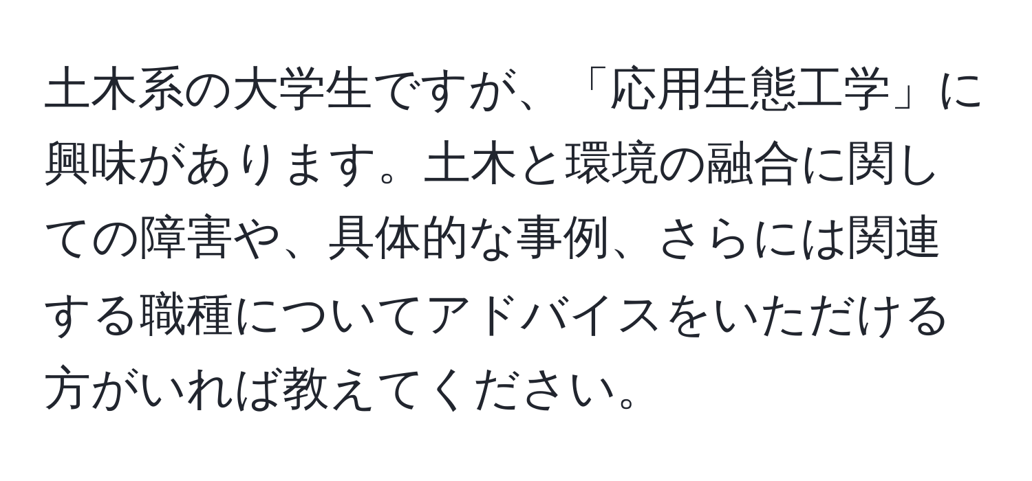 土木系の大学生ですが、「応用生態工学」に興味があります。土木と環境の融合に関しての障害や、具体的な事例、さらには関連する職種についてアドバイスをいただける方がいれば教えてください。