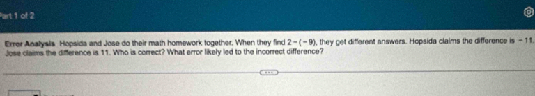 Errer Analysis Hopsida and Jose do their math homework together. When they find 2-(-9) , they get different answers. Hopsida claims the difference is - 11. 
Jose claims the difference is 11. Who is correct? What error likely led to the incorrect difference?