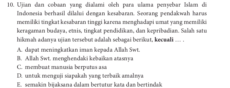 Ujian dan cobaan yang dialami oleh para ulama penyebar Islam di
Indonesia berhasil dilalui dengan kesabaran. Seorang pendakwah harus
memiliki tingkat kesabaran tinggi karena menghadapi umat yang memiliki
keragaman budaya, etnis, tingkat pendidikan, dan kepribadian. Salah satu
hikmah adanya ujian tersebut adalah sebagai berikut, kecuali ... .
A. dapat meningkatkan iman kepada Allah Swt.
B. Allah Swt. menghendaki kebaikan atasnya
C. membuat manusia berputus asa
D. untuk menguji siapakah yang terbaik amalnya
E. semakin bijaksana dalam bertutur kata dan bertindak