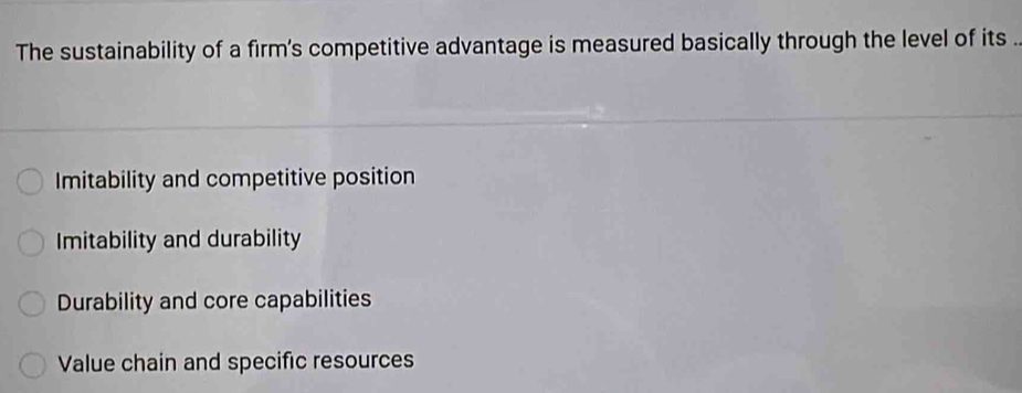 The sustainability of a firm's competitive advantage is measured basically through the level of its .
Imitability and competitive position
Imitability and durability
Durability and core capabilities
Value chain and specific resources