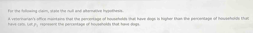 For the following claim, state the null and alternative hypothesis. 
A veterinarian’s office maintains that the percentage of households that have dogs is higher than the percentage of households that 
have cats. Let P_1 represent the percentage of households that have dogs.