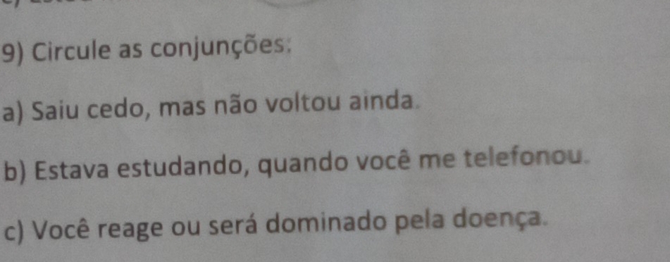 Circule as conjunções: 
a) Saiu cedo, mas não voltou ainda. 
b) Estava estudando, quando você me telefonou. 
c) Você reage ou será dominado pela doença.