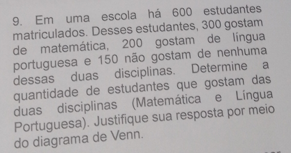 Em uma escola há 600 estudantes 
matriculados. Desses estudantes, 300 gostam 
de matemática, 200 gostam de língua 
portuguesa e 150 não gostam de nenhuma 
dessas duas disciplinas. Determine a 
quantidade de estudantes que gostam das 
duas disciplinas (Matemática e Língua 
Portuguesa). Justifique sua resposta por meio 
do diagrama de Venn.