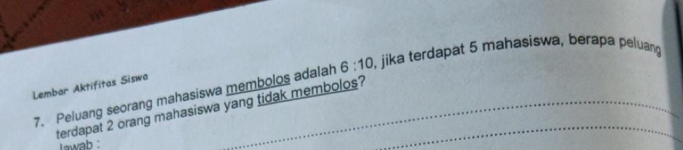 Peluang seorang mahasiswa membolos adalah 6:10 , jika terdapat 5 mahasiswa, berapa peluang 
Lembar Aktifitas Siswa 
terdapat 2 orang mahasiswa yang tidak membolos? 
lawab