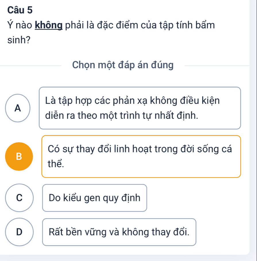 Ý nào không phải là đặc điểm của tập tính bẩm
sinh?
Chọn một đáp án đúng
Là tập hợp các phản xạ không điều kiện
A
diễn ra theo một trình tự nhất định.
Có sự thay đổi linh hoạt trong đời sống cá
B
thể.
C Do kiểu gen quy định
D Rất bền vững và không thay đổi.