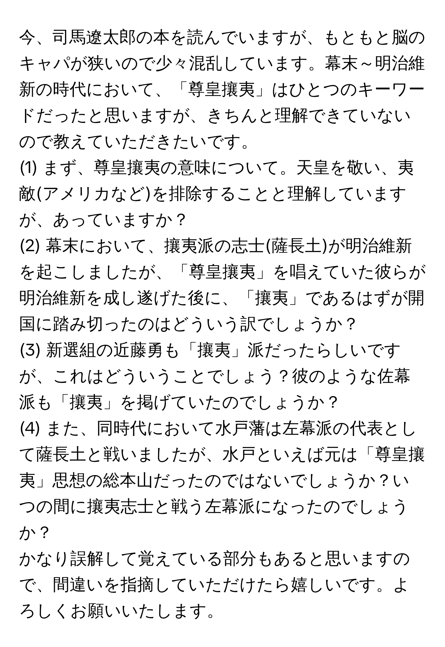 今、司馬遼太郎の本を読んでいますが、もともと脳のキャパが狭いので少々混乱しています。幕末～明治維新の時代において、「尊皇攘夷」はひとつのキーワードだったと思いますが、きちんと理解できていないので教えていただきたいです。  

(1) まず、尊皇攘夷の意味について。天皇を敬い、夷敵(アメリカなど)を排除することと理解していますが、あっていますか？  

(2) 幕末において、攘夷派の志士(薩長土)が明治維新を起こしましたが、「尊皇攘夷」を唱えていた彼らが明治維新を成し遂げた後に、「攘夷」であるはずが開国に踏み切ったのはどういう訳でしょうか？  

(3) 新選組の近藤勇も「攘夷」派だったらしいですが、これはどういうことでしょう？彼のような佐幕派も「攘夷」を掲げていたのでしょうか？  

(4) また、同時代において水戸藩は左幕派の代表として薩長土と戦いましたが、水戸といえば元は「尊皇攘夷」思想の総本山だったのではないでしょうか？いつの間に攘夷志士と戦う左幕派になったのでしょうか？

かなり誤解して覚えている部分もあると思いますので、間違いを指摘していただけたら嬉しいです。よろしくお願いいたします。