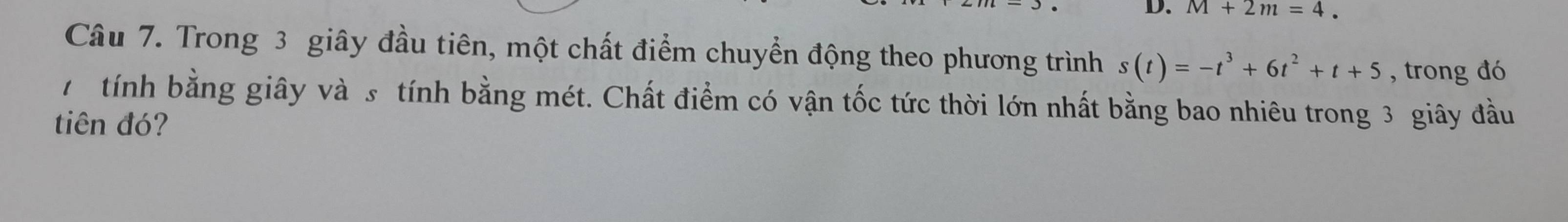 D. M+2m=4. 
Câu 7. Trong 3 giây đầu tiên, một chất điểm chuyển động theo phương trình s(t)=-t^3+6t^2+t+5 , trong đó
7 tính bằng giây và s tính bằng mét. Chất điểm có vận tốc tức thời lớn nhất bằng bao nhiêu trong 3 giây đầu
tiên đó?