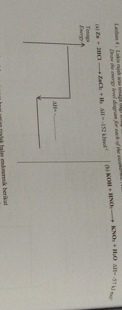 Latihan 4 : Lukis rajah aras tenaga Bagi  se
Draw the energy level diagram for each of the exotherm
(a) Zn+2HClto ZnCl_2+H_2△ H=-152kJmol^(-1) (b) KOH+HNO_3to KNO_3+H_2O△ H=-57kJm_0]^-1
retian tindak balas endotermik berikut