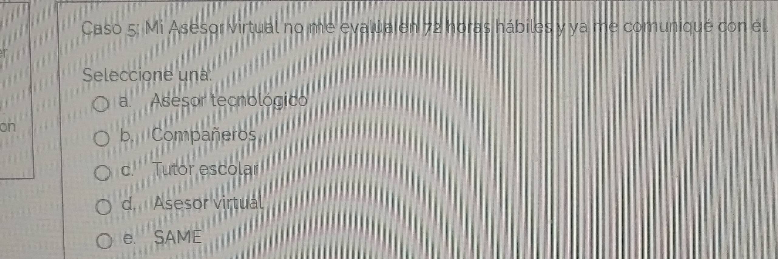 Caso 5: Mi Asesor virtual no me evalúa en 72 horas hábiles y ya me comuniqué con él.
Seleccione una:
a. Asesor tecnológico
on
b. Compañeros
c. Tutor escolar
d. Asesor virtual
e. SAME