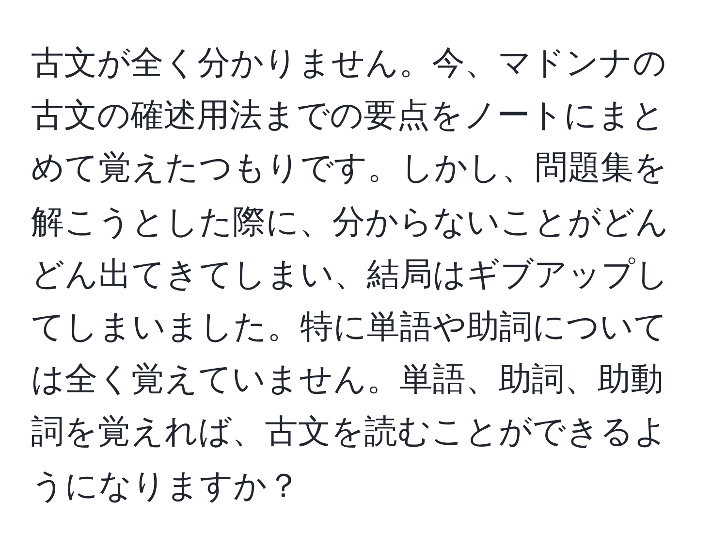 古文が全く分かりません。今、マドンナの古文の確述用法までの要点をノートにまとめて覚えたつもりです。しかし、問題集を解こうとした際に、分からないことがどんどん出てきてしまい、結局はギブアップしてしまいました。特に単語や助詞については全く覚えていません。単語、助詞、助動詞を覚えれば、古文を読むことができるようになりますか？