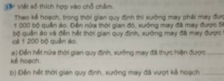 Sự Viết số thích hợp vào chỗ chấm. 
Theo kế hoạch, trong thời gian quy định thi xường may phải may đượ
1000 bộ quần áo. Đến nữa thời gian đỏ, xường may đã may được S 
bộ quân áo và đến hết thời gian quy định, xưởng may đã may được 
cả 1 200 bộ quân áo. 
a) Đến hết nửa thời gian quy định, xưởng may đã thực hiện được_ 
kế hoạch. 
b) Đến hết thời gian quy định, xưởng may đã vượt kể hoạch_