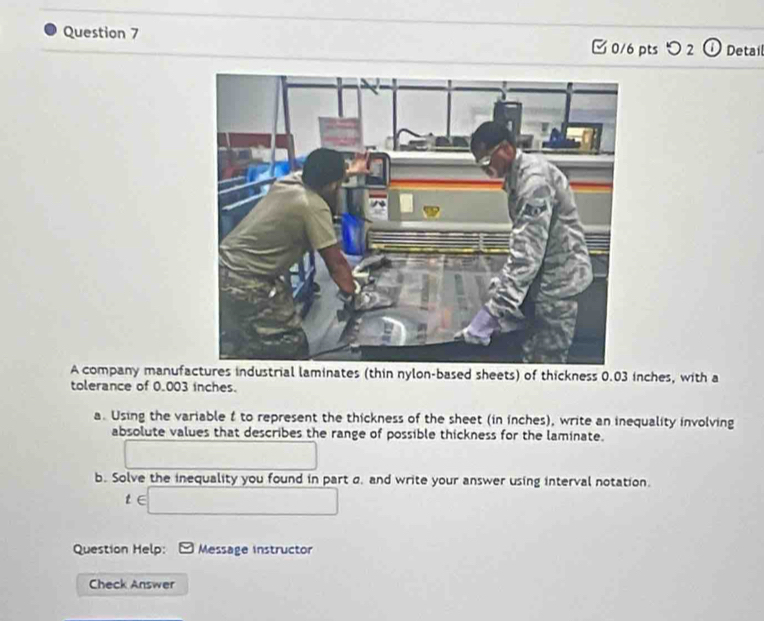 Detail 
□ 0/6 pts つ 2 
A company manufactures industrial laminates (thin nylon-based sheets) of thickness 0.03 inches, with a 
tolerance of 0.003 inches. 
a. Using the variable f to represent the thickness of the sheet (in inches), write an inequality involving 
absolute values that describes the range of possible thickness for the laminate. 
b. Solve the inequality you found in part a. and write your answer using interval notation.
t∈ □
Question Help: Message instructor 
Check Answer