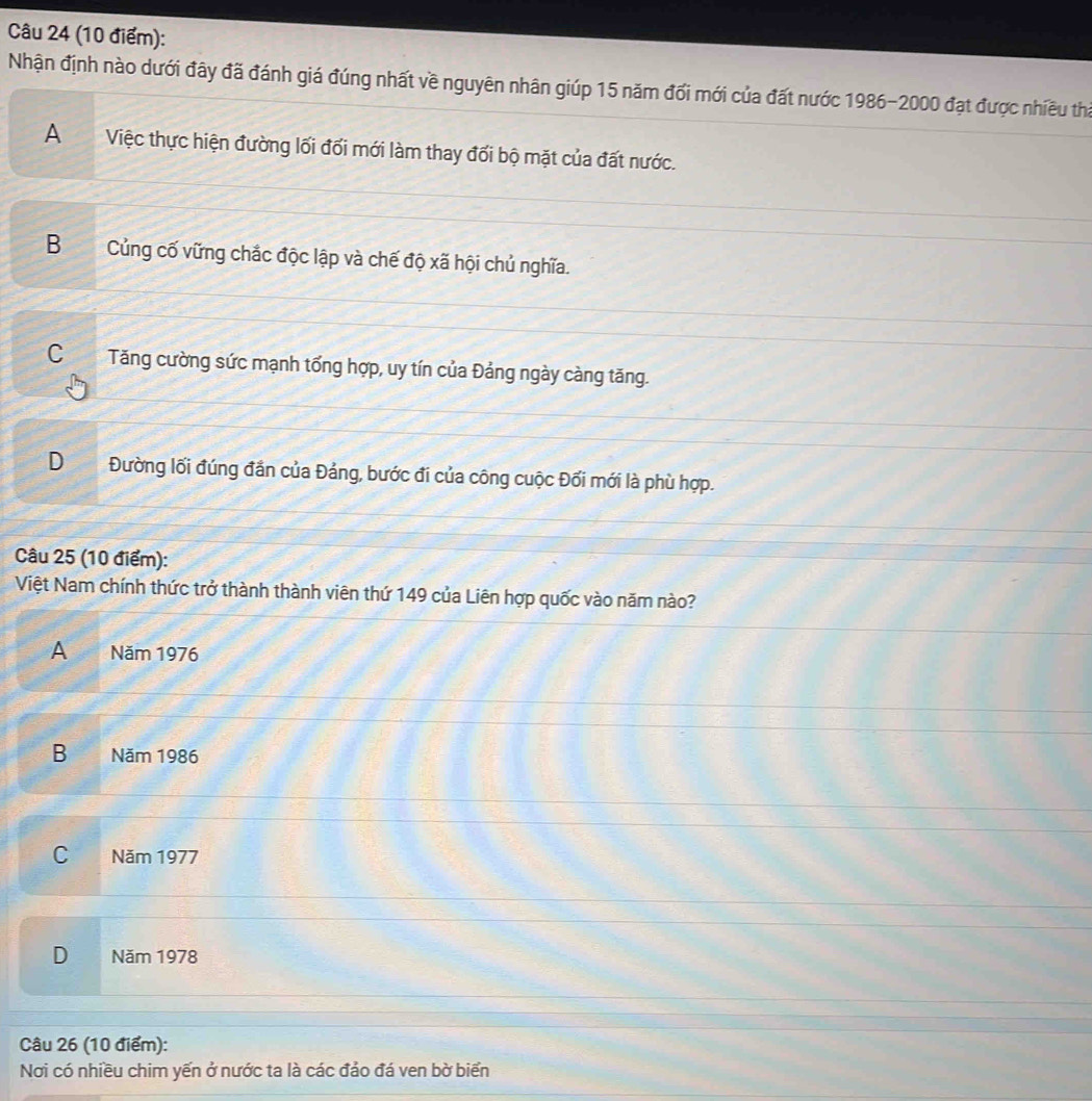Nhận định nào dưới đây đã đánh giá đúng nhất về nguyên nhân giúp 15 năm đổi mới của đất nước 1986- 2000 đạt được nhiều tha
AViệc thực hiện đường lối đổi mới làm thay đối bộ mặt của đất nước.
BCủng cố vững chắc độc lập và chế độ xã hội chủ nghĩa.
C Tăng cường sức mạnh tổng hợp, uy tín của Đảng ngày càng tăng.
D Đường lối đúng đần của Đảng, bước đi của công cuộc Đối mới là phù hợp.
Câu 25 (10 điểm):
Việt Nam chính thức trở thành thành viên thứ 149 của Liên hợp quốc vào năm nào?
A I Năm 1976
B Năm 1986
C Năm 1977
D Năm 1978
Câu 26 (10 điểm):
Nơi có nhiều chim yến ở nước ta là các đảo đá ven bờ biển