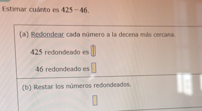 Estimar cuánto es 425-46.
(a) Redondear cada número a la decena más cercana.
425 redondeado es
46 redondeado es
(b) Restar los números redondeados.