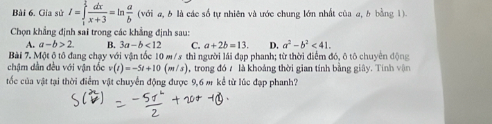 Gia sử I=∈tlimits _1^(2frac dx)x+3=ln  a/b  (với a, b là các số tự nhiên và ước chung lớn nhất của a, b bằng 1).
Chọn khẳng định sai trong các khẳng định sau:
A. a-b>2. B. 3a-b<12</tex> C. a+2b=13. D. a^2-b^2<41</tex>. 
Bài 7. Một ô tô đang chạy với vận tốc 10 m/s thì người lái đạp phanh; từ thời điểm đó, ô tô chuyên động
chậm dần đều với vận tốc v(t)=-5t+10(m/s) , trong đó / là khoảng thời gian tính bằng giây. Tính vận
tốc của vật tại thời điểm vật chuyển động được 9,6 m kể từ lúc đạp phanh?