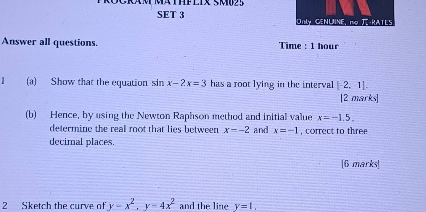 ROGRAM MATHFLIX SM025 
SET 3 
Only GENUINE, no -RATES 
Answer all questions. Time : 1 hour
1 (a) Show that the equation sin x-2x=3 has a root lying in the interval [-2,-1]. 
[2 marks] 
(b) Hence, by using the Newton Raphson method and initial value x=-1.5, 
determine the real root that lies between x=-2 and x=-1 , correct to three 
decimal places. 
[6 marks] 
2 Sketch the curve of y=x^2, y=4x^2 and the line y=1.