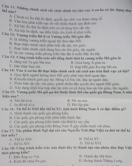 Những chính sách cải cách chính trị của vua A-cơ-ba có tác dụng như
thế nào?
A. Chính trị Ấn Độ ổn định, quyền lực nhà vua được củng cổ,
B. Văn hóa phát triển rực rỡ với nhiều thành tựu đỉnh cao.
C. Xã hội Ấn Độ ôn định trên cơ sở dung hòa sắc tộc.
D. Xã hội ổn định, tạo điều kiện cho kinh tế phát triển.
Câu 12: Vương triều Đê-li và Vương triều Mô-gôn đều
A. là những vương triều ngoại tộc theo đạo Hồi
B. thực hiện chính sách phân biệt sắc tộc, tôn giáo.
C. thực hiện chính sách dung hòa các tôn giáo, tộc người.
D. là các vương triều phong kiến bản địa ở miền Bắc Ấn Độ.
Câu 13: Công trình kiến trúc nổi tiếng dưới thời kì vương triều Mô-gôn là
A. lãng mộ Ta-giơ Ma-han. B. chùa hang A-gian-ta.
C. bảo tháp San-chi. D. tháp Hồi giáo Ku-túp Mi-na.
Câu 14: Vua A-cơ-ba đã thực hiện chính sách cải cách nào trên lĩnh vực xã hội?
A. Quy định người không theo Hồi giáo phải nộp thuế ngoại đạo.
B. Khuyến khích giới quý tộc Mông Cổ bóc lột, đản áp người dân.
C. Phân biệt sắc tộc, tôn giáo; giành nhiều đặc quyền cho người Hồi giáo.
D. Xây dựng khổi hòa hợp dân tộc trên cơ sở dung hòa các tôn giáo, tộc người.
Câu 15: Vương quốc Mô-giô-pa-hít thuộc lãnh thổ của quốc gia Đông Nam Á nào
hiện nay?
A. Ma-lai-xi-a. B. Mi-an-ma.
C. In-đô-nê-xi-a. D. Phi-líp-pin.
Câu 16: Từ thế kỉ XIII đến thế kỉ XV, tình hình Đông Nam Á có đặc điểm gì?
A. Hình thành các quốc gia phong kiến.
B. Các quốc gia phong kiển phát triển thịnh đạt.
C. Các quốc gia phong kiến bước vào thời kì suy yếu.
D. Các quốc gia phong kiến Đông Nam Á gây chiến tranh với nhau.
Câu 17: Tác phẩm Bình Ngô đại cáo của Nguyễn Trãi (Đại Việt) ra đời từ thế kĩ
thứ mấy?
A. Thế ki XIII. B. Thế ki XV.
C. thể kỉ XIV D. Thế ki XVI.
Câu 18: Công trình kiến trúc nào dưới đây là thành tựu của nhân dân Đại Việt
thời phong kiến?
C. Đền Ăng-co Vát. B. Thánh địa Mỹ Sơn.
A. Kinh đô chùa Pa-gan. D. Hoàng thành Thăng Long.